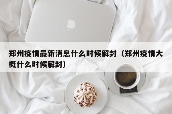 郑州疫情最新消息什么时候解封(郑州疫情大概什么时候解封)