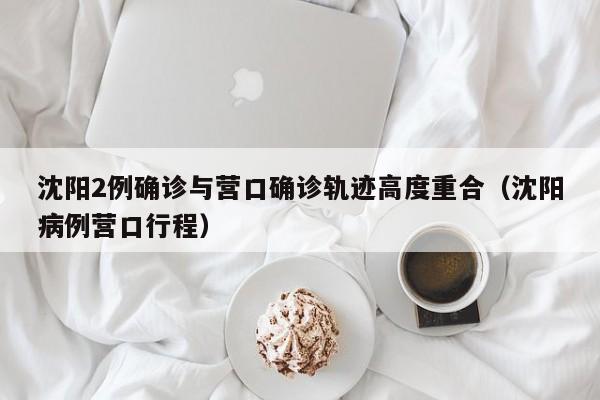 沈阳2例确诊与营口确诊轨迹高度重合(沈阳病例营口行程)