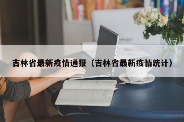 吉林省最新疫情通报(吉林省最新疫情统计)