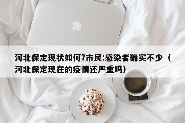 河北保定现状如何?市民:感染者确实不少(河北保定现在的疫情还严重吗)