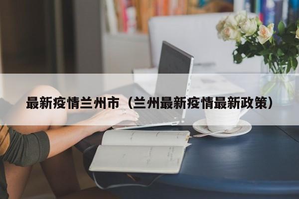 最新疫情兰州市(兰州最新疫情最新政策)